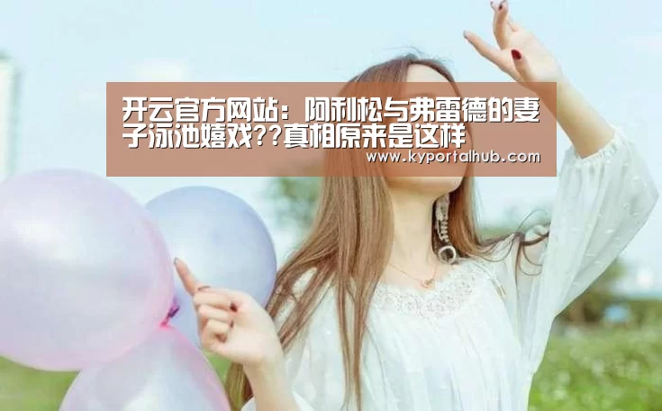 开云官方网站:阿利松与弗雷德的妻子泳池嬉戏??真相原来是这样(图3) 开云体育官网
